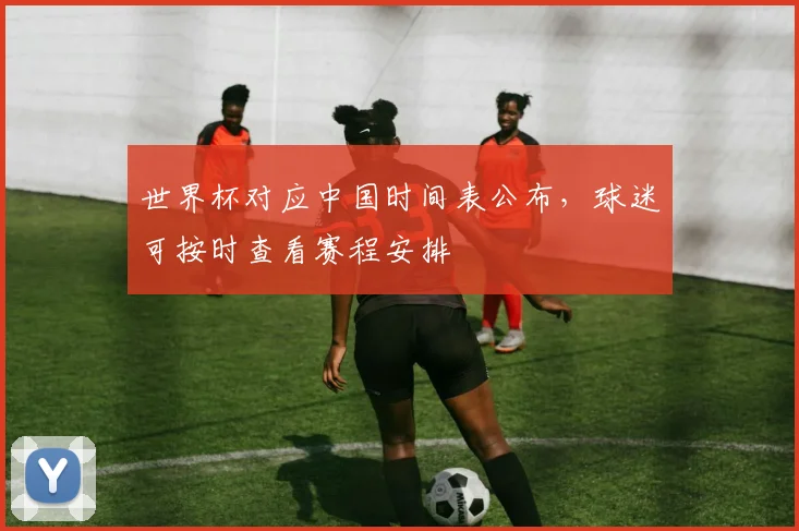 世界杯对应中国时间表公布，球迷可按时查看赛程安排