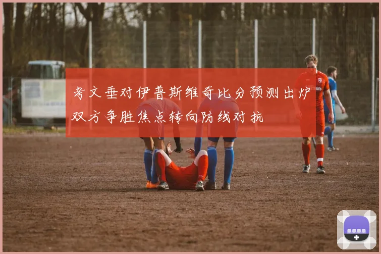 考文垂对伊普斯维奇比分预测出炉双方争胜焦点转向防线对抗