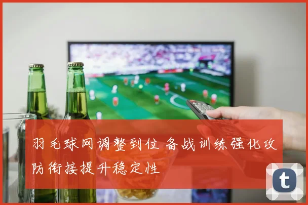 羽毛球网调整到位 备战训练强化攻防衔接提升稳定性