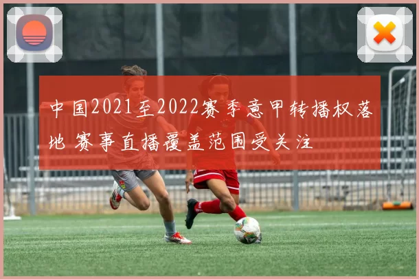 中国2021至2022赛季意甲转播权落地 赛事直播覆盖范围受关注