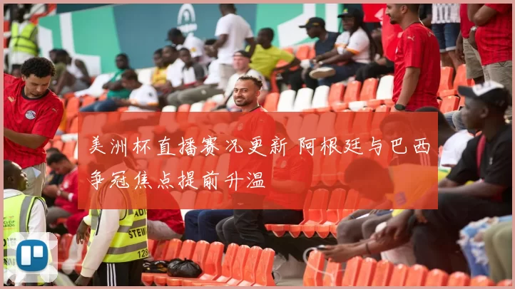 美洲杯直播赛况更新 阿根廷与巴西争冠焦点提前升温