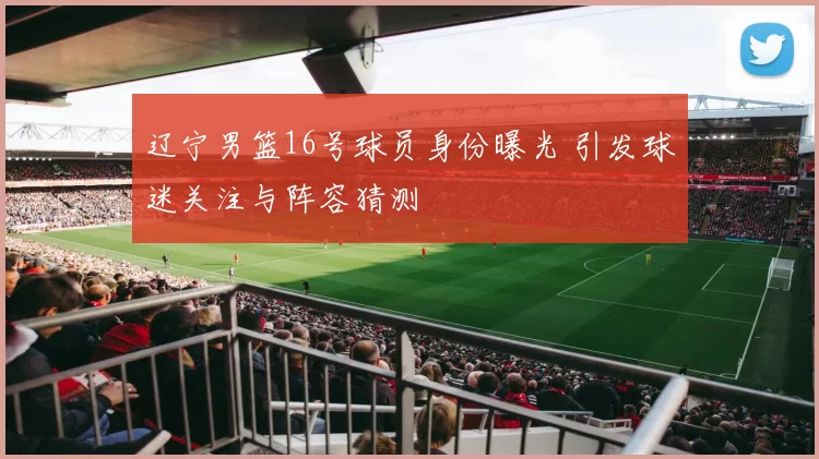 辽宁男篮16号球员身份曝光 引发球迷关注与阵容猜测