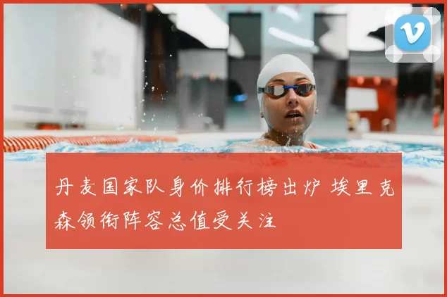 丹麦国家队身价排行榜出炉 埃里克森领衔阵容总值受关注