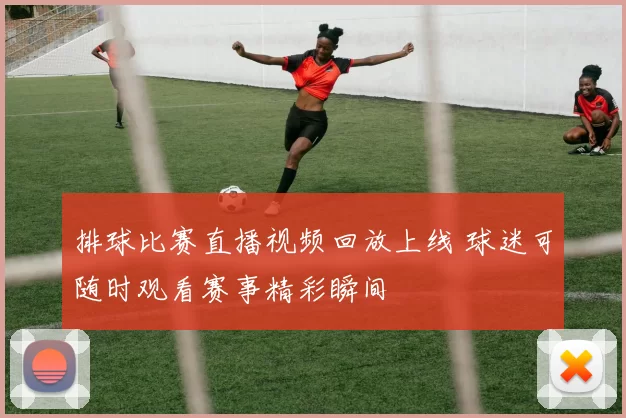 排球比赛直播视频回放上线 球迷可随时观看赛事精彩瞬间