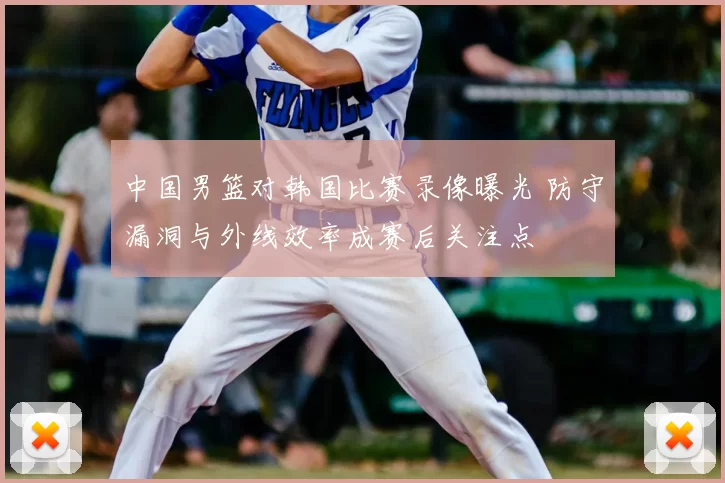 中国男篮对韩国比赛录像曝光 防守漏洞与外线效率成赛后关注点