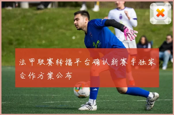 法甲联赛转播平台确认新赛季独家合作方案公布