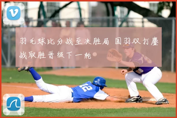 羽毛球比分战至决胜局 国羽双打鏖战取胜晋级下一轮