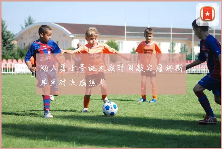 湖人勇士圣诞大战时间敲定詹姆斯库里对决成焦点