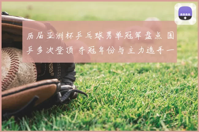 历届亚洲杯乒乓球男单冠军盘点 国乒多次登顶 夺冠年份与主力选手一览