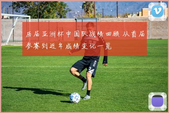 历届亚洲杯中国队战绩回顾 从首届参赛到近年成绩变化一览