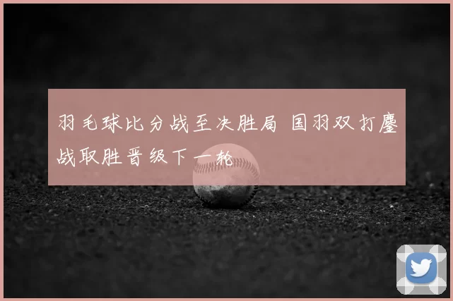 羽毛球比分战至决胜局 国羽双打鏖战取胜晋级下一轮