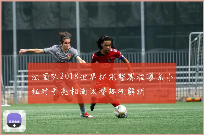 法国队2018世界杯完整赛程曝光小组对手亮相淘汰潜路径解析