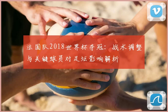 法国队2018世界杯夺冠：战术调整与关键球员对足坛影响解析