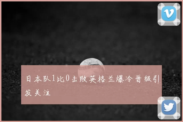 日本队1比0击败英格兰爆冷晋级引发关注