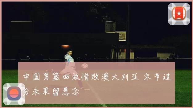 中国男篮回放惜败澳大利亚 末节追分未果留悬念