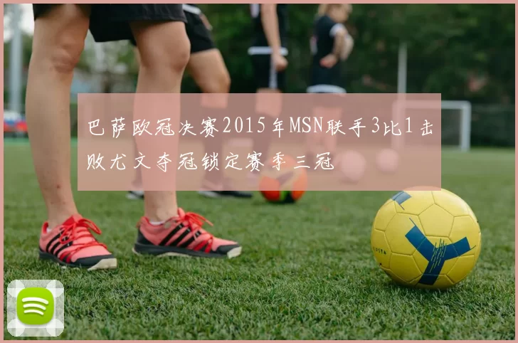 巴萨欧冠决赛2015年MSN联手3比1击败尤文夺冠锁定赛季三冠