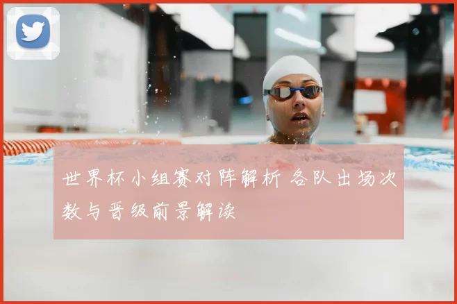 世界杯小组赛对阵解析 各队出场次数与晋级前景解读