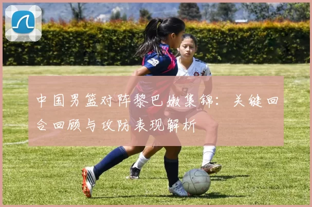 中国男篮对阵黎巴嫩集锦：关键回合回顾与攻防表现解析