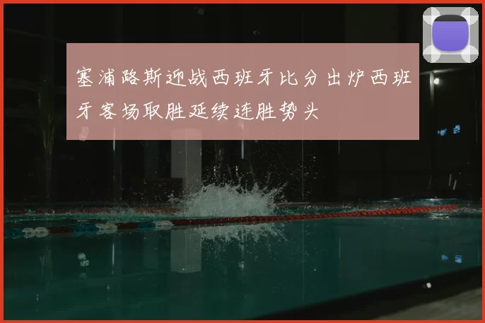 塞浦路斯迎战西班牙比分出炉西班牙客场取胜延续连胜势头