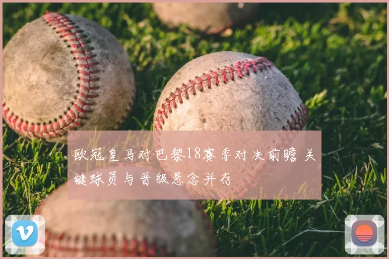 欧冠皇马对巴黎18赛季对决前瞻 关键球员与晋级悬念并存