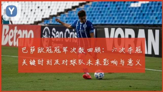巴萨欧冠冠军次数回顾：六次夺冠关键时刻及对球队未来影响与意义