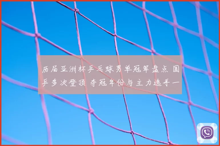历届亚洲杯乒乓球男单冠军盘点 国乒多次登顶 夺冠年份与主力选手一览