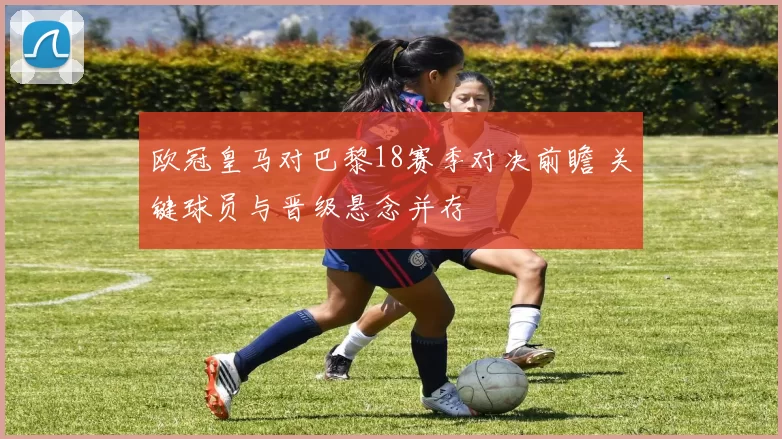 欧冠皇马对巴黎18赛季对决前瞻 关键球员与晋级悬念并存