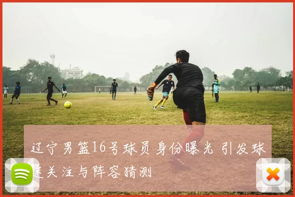 辽宁男篮16号球员身份曝光 引发球迷关注与阵容猜测