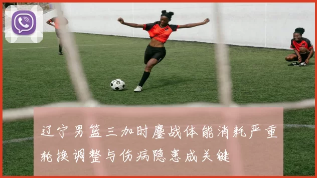 辽宁男篮三加时鏖战体能消耗严重轮换调整与伤病隐患成关键