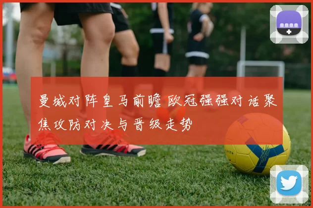 曼城对阵皇马前瞻 欧冠强强对话聚焦攻防对决与晋级走势