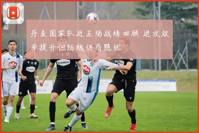 丹麦国家队近五场战绩回顾 进攻效率提升但防线仍存隐忧