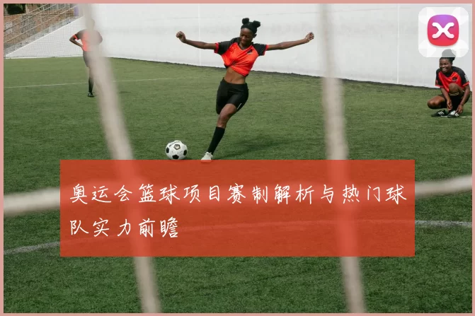 奥运会篮球项目赛制解析与热门球队实力前瞻