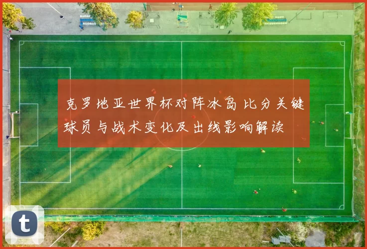 克罗地亚世界杯对阵冰岛 比分关键球员与战术变化及出线影响解读