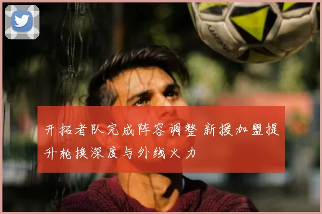 开拓者队完成阵容调整 新援加盟提升轮换深度与外线火力