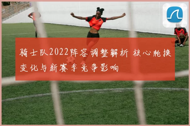 骑士队2022阵容调整解析 核心轮换变化与新赛季竞争影响