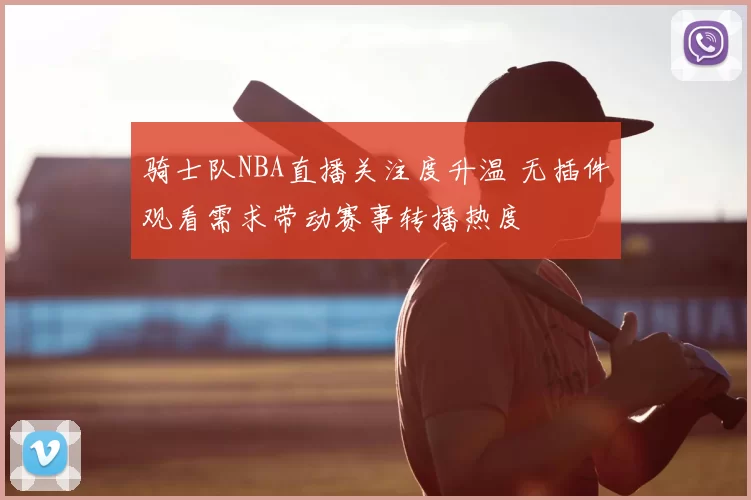 骑士队NBA直播关注度升温 无插件观看需求带动赛事转播热度