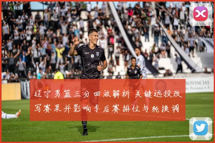 辽宁男篮三分回放解析 关键远投改写赛果并影响季后赛排位与轮换调整