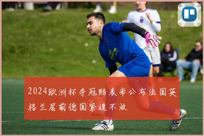 2024欧洲杯夺冠赔表率公布法国英格兰居前德国紧追不放